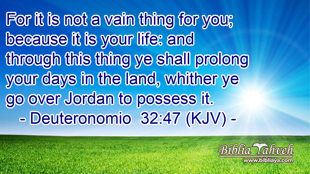 For it is not a vain thing for you; because it is your life: and through this thing ye shall prolong your days in the land, whither ye go over Jordan to possess it.