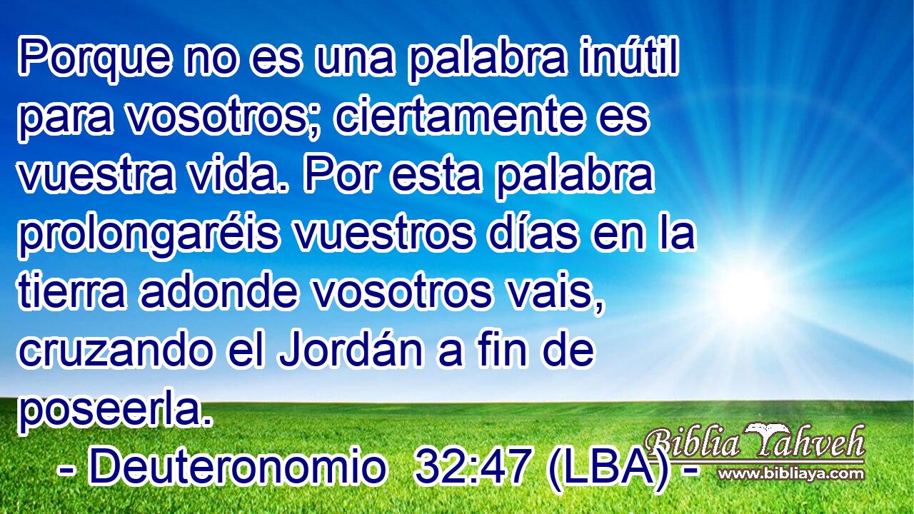Porque no es una palabra inútil para vosotros; ciertamente es vuestra vida. Por esta palabra prolongaréis vuestros días en la tierra adonde vosotros vais, cruzando el Jordán a fin de poseerla.