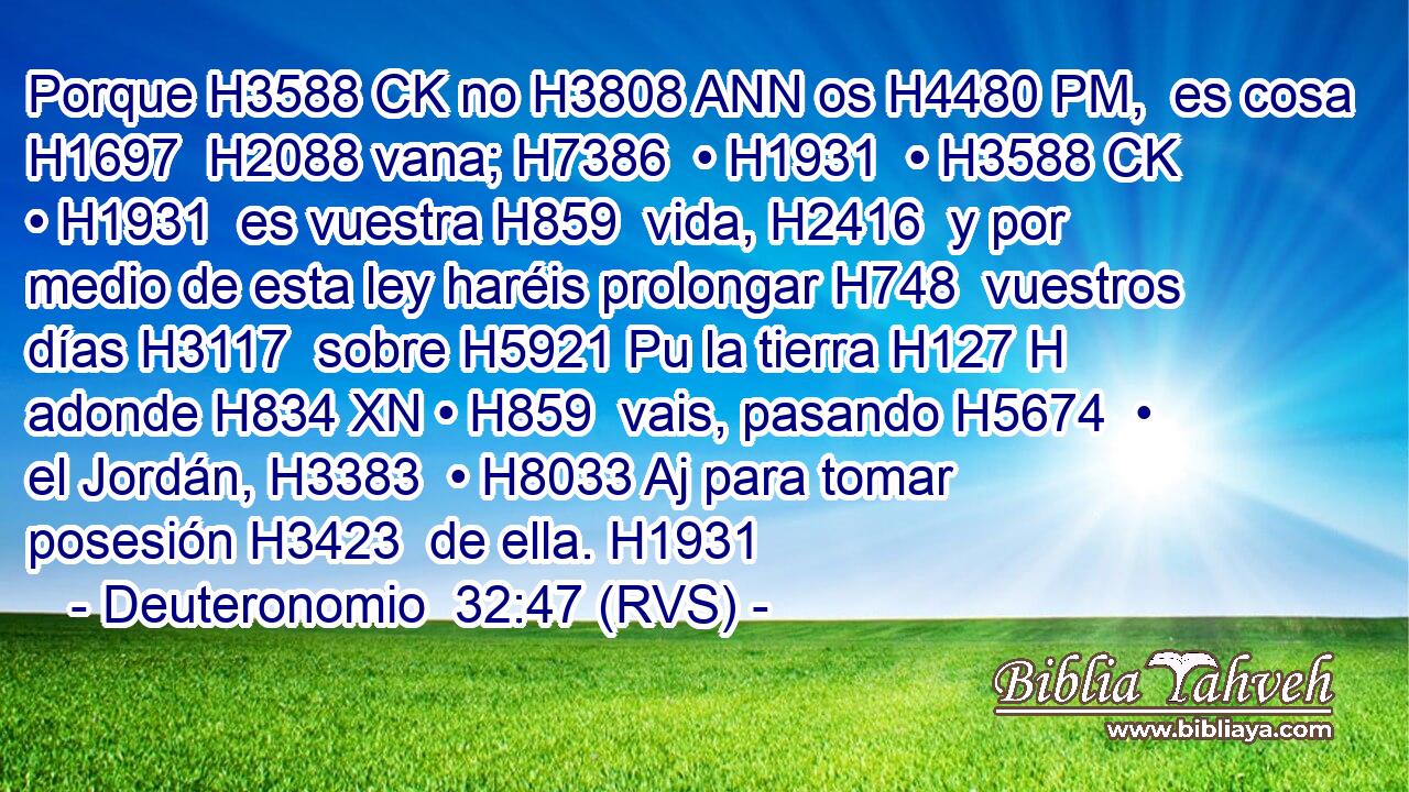 Porque H3588 CK no H3808 ANN os H4480 PM,  es cosa H1697  H2088 vana; H7386  • H1931  • H3588 CK • H1931  es vuestra H859  vida, H2416  y por medio de esta ley haréis prolongar H748  vuestros días H3117  sobre H5921 Pu la tierra H127 H adonde H834 XN • H859  vais, pasando H5674  • el Jordán, H3383  • H8033 Aj para tomar posesión H3423  de ella. H1931  