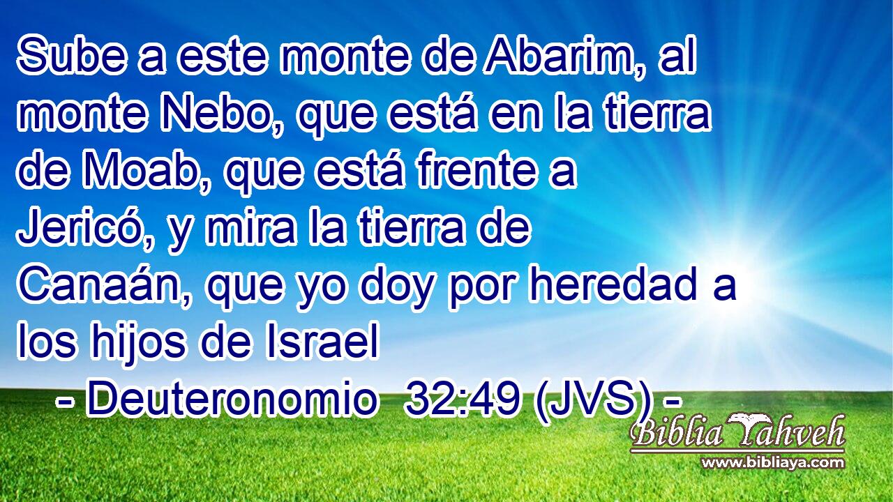 Sube a este monte de Abarim, al monte Nebo, que está en la tierra de Moab, que está frente a Jericó, y mira la tierra de Canaán, que yo doy por heredad a los hijos de Israel