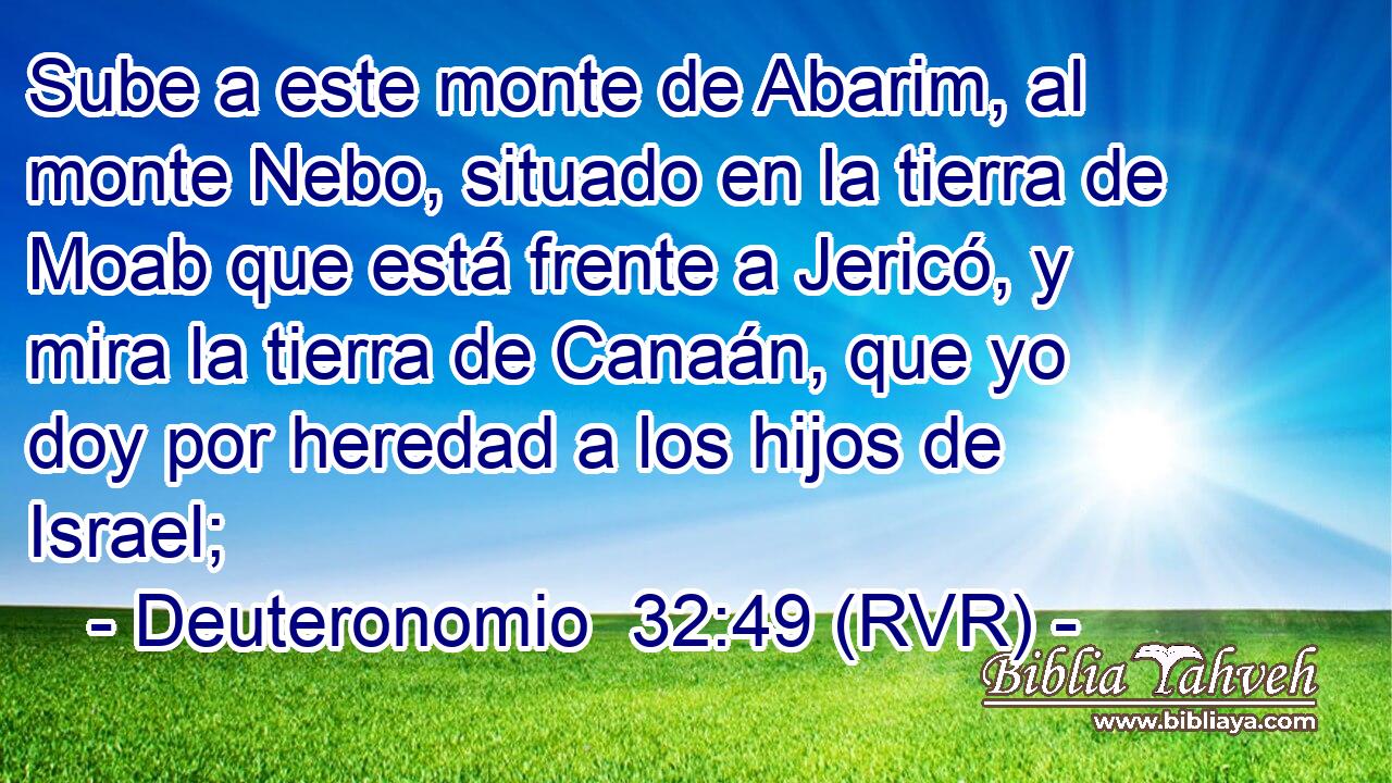 Sube a este monte de Abarim, al monte Nebo, situado en la tierra de Moab que está frente a Jericó, y mira la tierra de Canaán, que yo doy por heredad a los hijos de Israel;