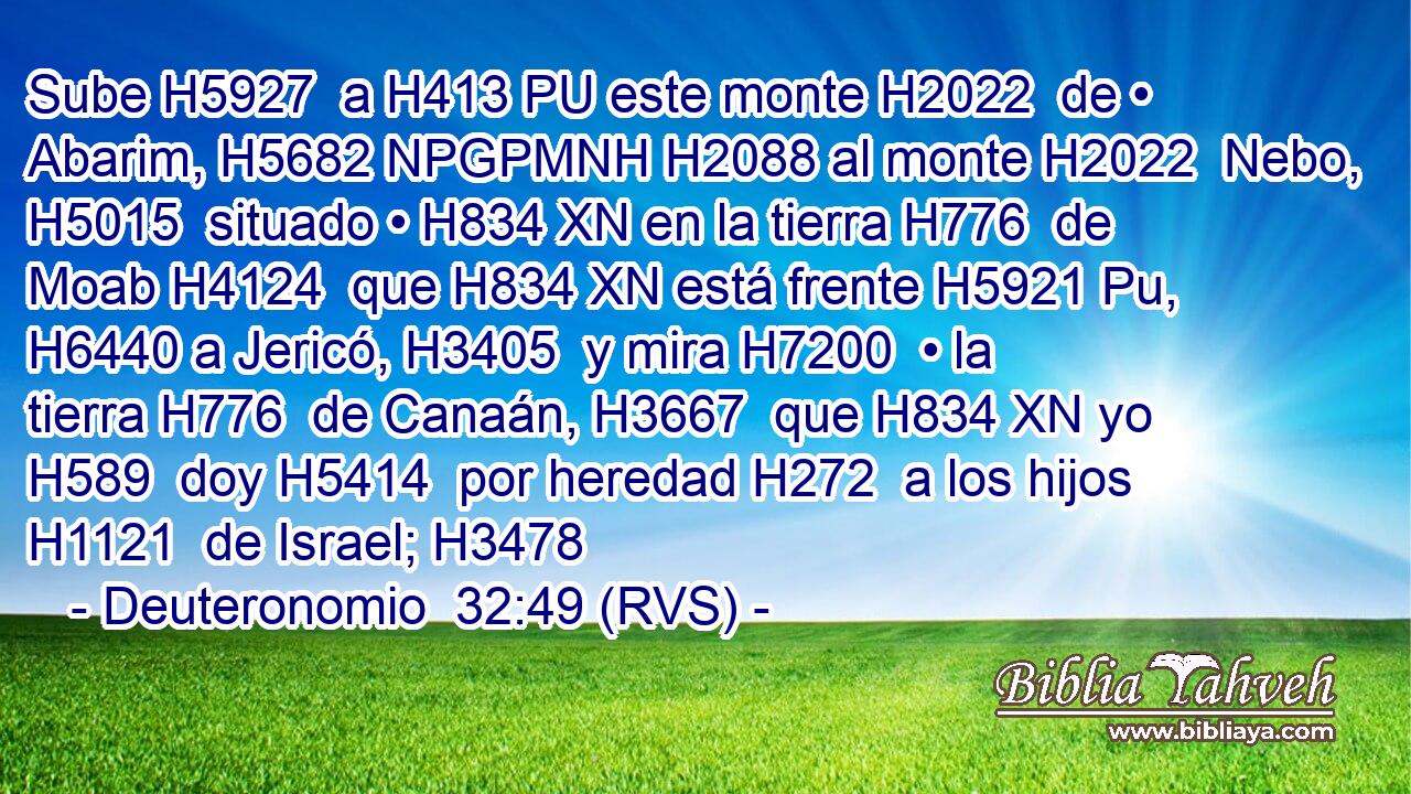 Sube H5927  a H413 PU este monte H2022  de • Abarim, H5682 NPGPMNH H2088 al monte H2022  Nebo, H5015  situado • H834 XN en la tierra H776  de Moab H4124  que H834 XN está frente H5921 Pu,  H6440 a Jericó, H3405  y mira H7200  • la tierra H776  de Canaán, H3667  que H834 XN yo H589  doy H5414  por heredad H272  a los hijos H1121  de Israel; H3478  