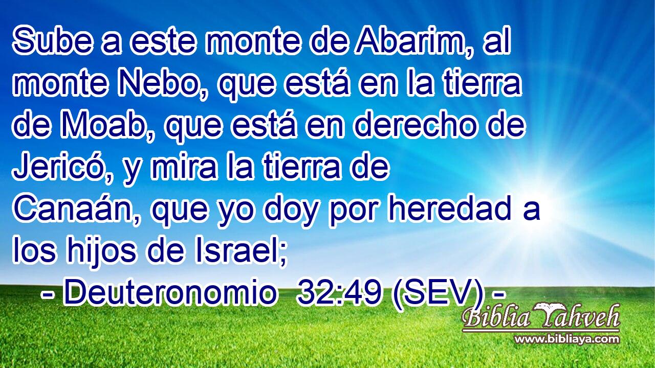Sube a este monte de Abarim, al monte Nebo, que está en la tierra de Moab, que está en derecho de Jericó, y mira la tierra de Canaán, que yo doy por heredad a los hijos de Israel;