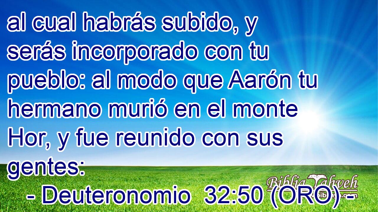  al cual habrás subido, y serás incorporado con tu pueblo: al modo que Aarón tu hermano murió en el monte Hor, y fue reunido con sus gentes: 