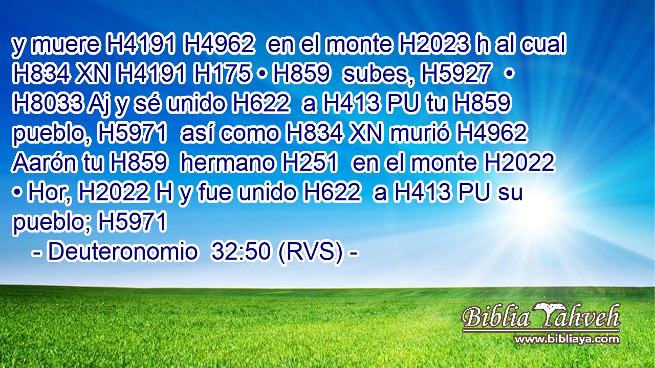 y muere H4191 H4962  en el monte H2023 h al cual H834 XN H4191 H175 • H859  subes, H5927  • H8033 Aj y sé unido H622  a H413 PU tu H859  pueblo, H5971  así como H834 XN murió H4962  Aarón tu H859  hermano H251  en el monte H2022  • Hor, H2022 H y fue unido H622  a H413 PU su pueblo; H5971  