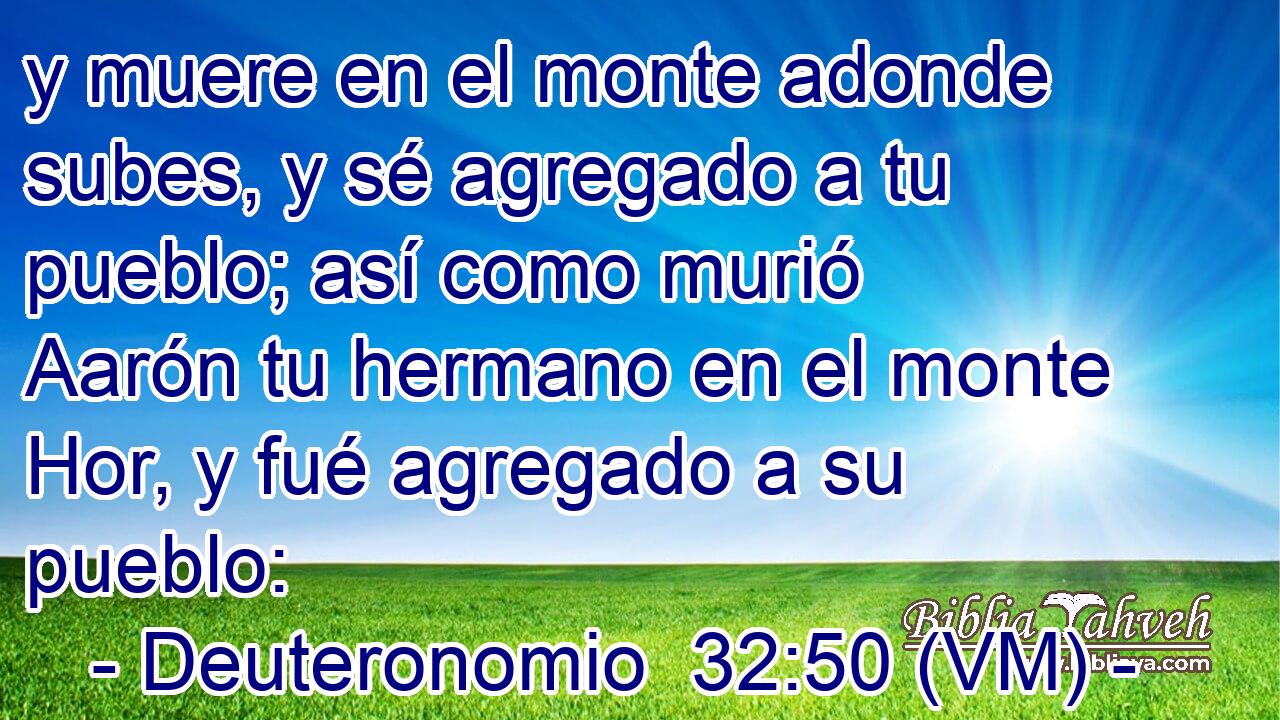  y muere en el monte adonde subes, y sé agregado a tu pueblo; así como murió Aarón tu hermano en el monte Hor, y fué agregado a su pueblo: 