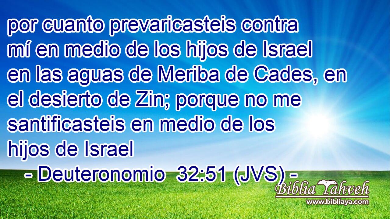 por cuanto prevaricasteis contra mí en medio de los hijos de Israel en las aguas de Meriba de Cades, en el desierto de Zin; porque no me santificasteis en medio de los hijos de Israel