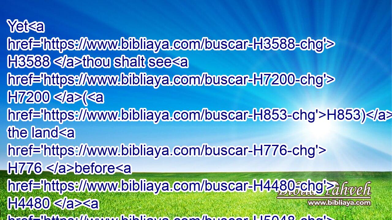 Yet H3588 thou shalt see H7200 (H853) the land H776 before H4480  H5048 thee; but thou shalt not H3808 go H935 thither H8033 unto H413 the land H776 which H834 I H589 give H5414 the children H1121 of Israel.H3478