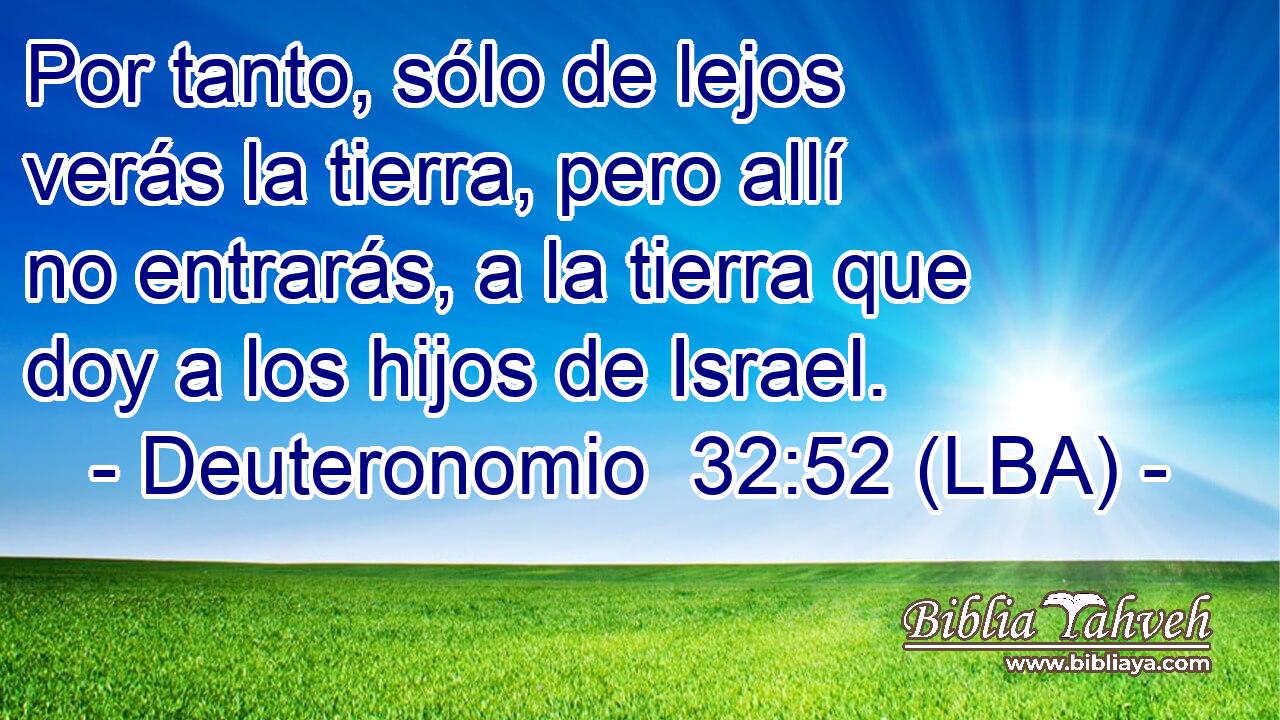 Por tanto, sólo de lejos verás la tierra, pero allí no entrarás, a la tierra que doy a los hijos de Israel.