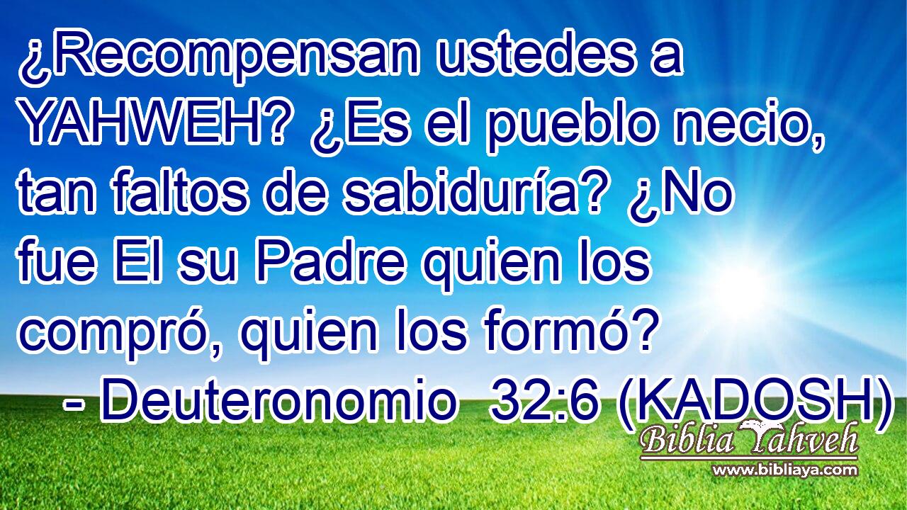  ¿Recompensan ustedes a YAHWEH? ¿Es el pueblo necio, tan faltos de sabiduría? ¿No fue El su Padre quien los compró, quien los formó? 