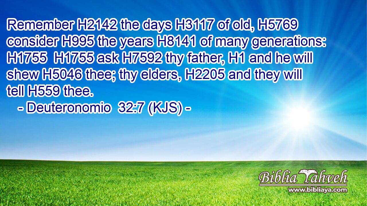 Remember H2142 the days H3117 of old, H5769 consider H995 the years H8141 of many generations: H1755  H1755 ask H7592 thy father, H1 and he will shew H5046 thee; thy elders, H2205 and they will tell H559 thee.