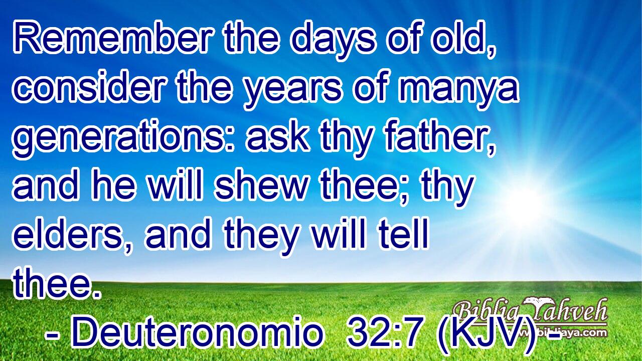 Remember the days of old, consider the years of manya generations: ask thy father, and he will shew thee; thy elders, and they will tell thee.