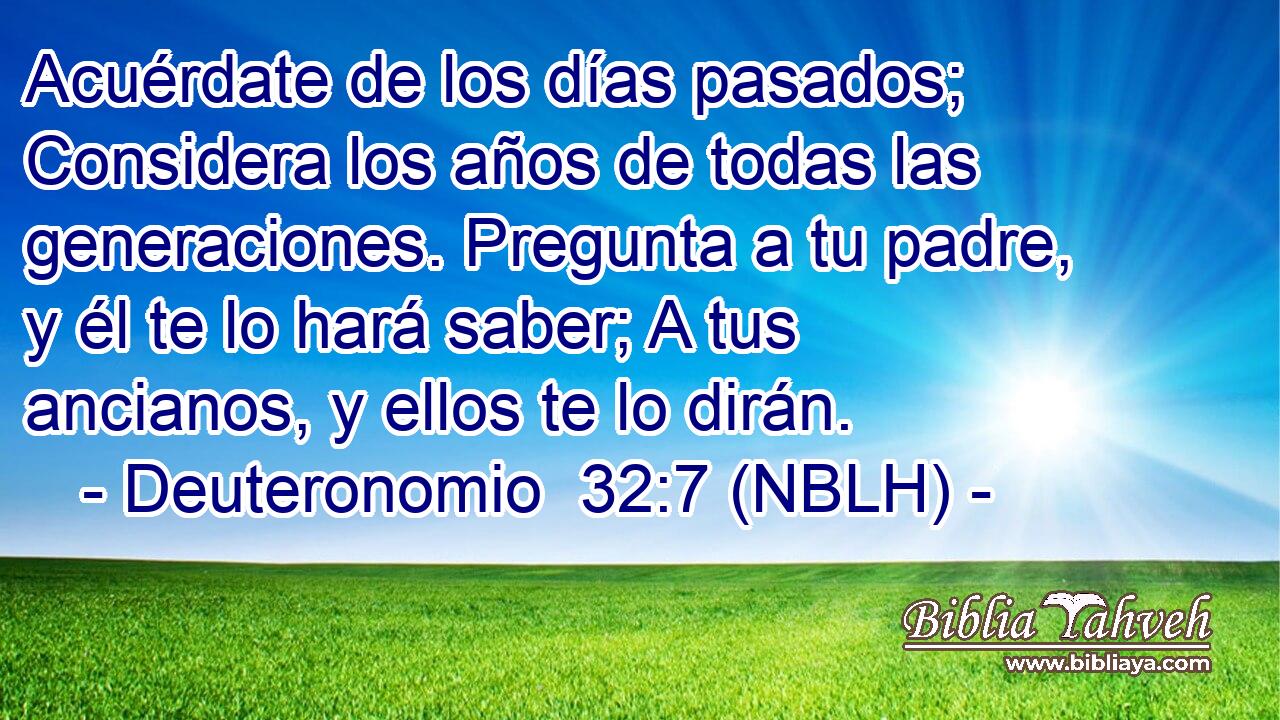  Acuérdate de los días pasados; Considera los años de todas las generaciones. Pregunta a tu padre, y él te lo hará saber; A tus ancianos, y ellos te lo dirán. 