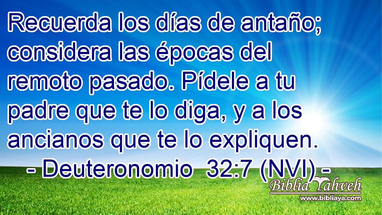  Recuerda los días de antaño; considera las épocas del remoto pasado. Pídele a tu padre que te lo diga, y a los ancianos que te lo expliquen. 
