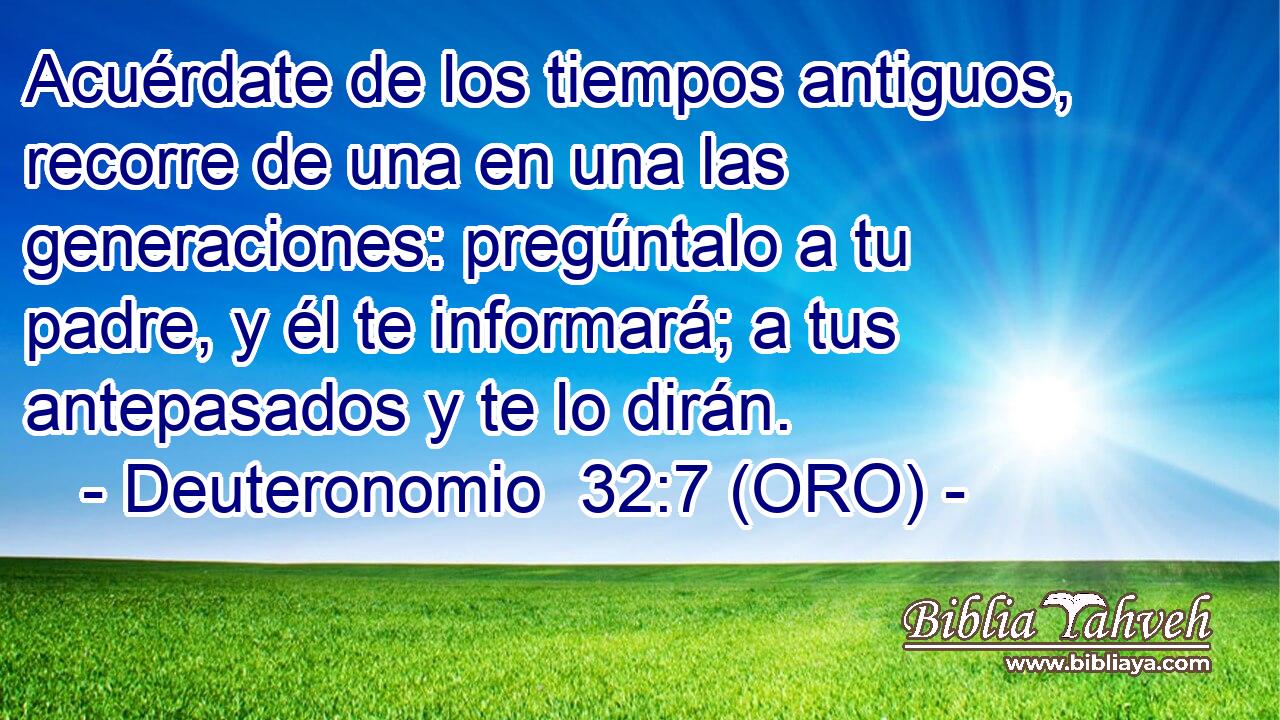  Acuérdate de los tiempos antiguos, recorre de una en una las generaciones: pregúntalo a tu padre, y él te informará; a tus antepasados y te lo dirán. 