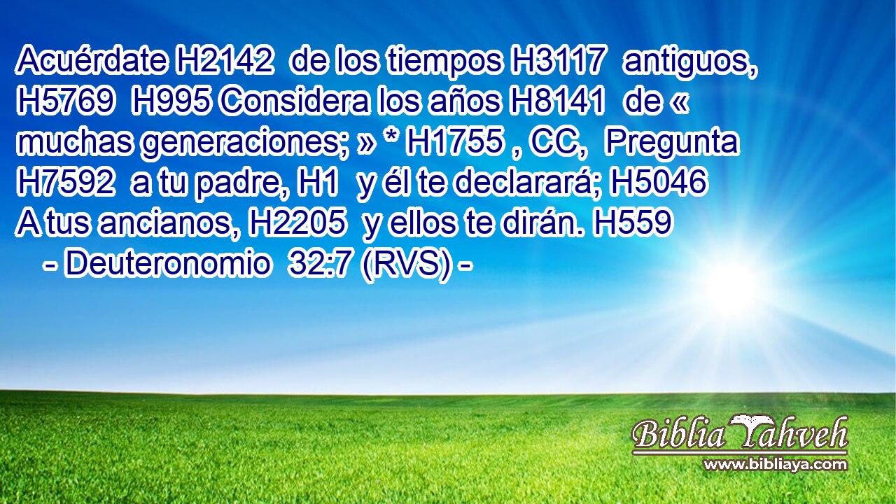 Acuérdate H2142  de los tiempos H3117  antiguos, H5769  H995 Considera los años H8141  de « muchas generaciones; » * H1755 , CC,  Pregunta H7592  a tu padre, H1  y él te declarará; H5046  A tus ancianos, H2205  y ellos te dirán. H559  