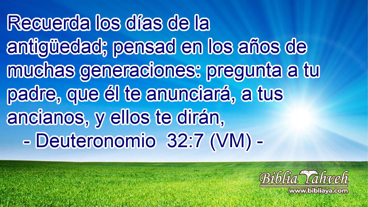  Recuerda los días de la antigüedad; pensad en los años de muchas generaciones: pregunta a tu padre, que él te anunciará, a tus ancianos, y ellos te dirán, 