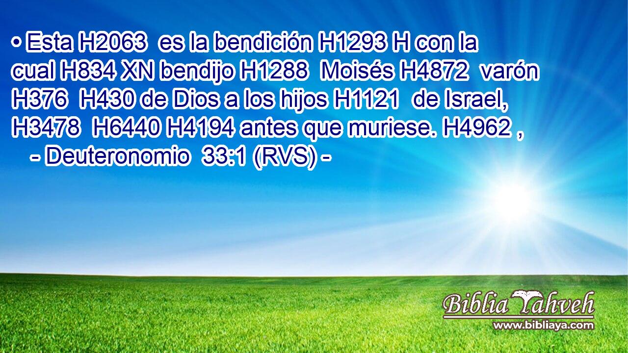 • Esta H2063  es la bendición H1293 H con la cual H834 XN bendijo H1288  Moisés H4872  varón H376  H430 de Dios a los hijos H1121  de Israel, H3478  H6440 H4194 antes que muriese. H4962 ,  