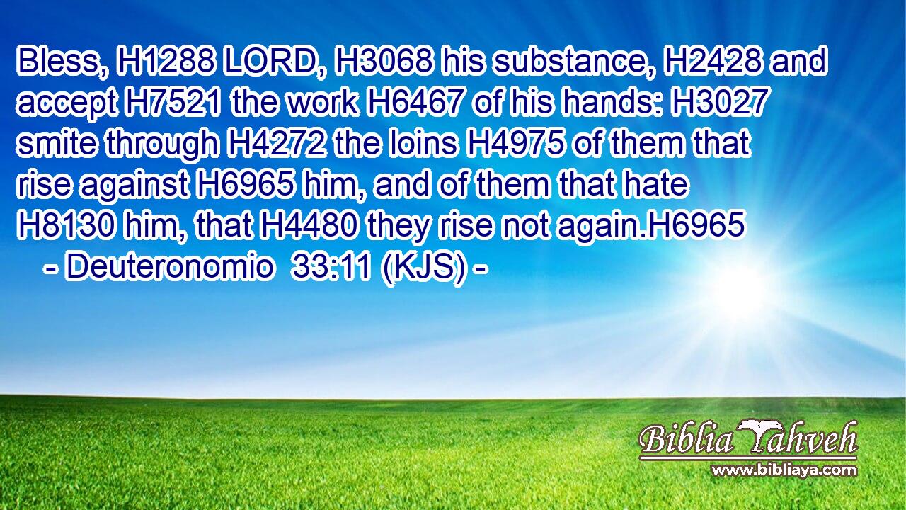 Bless, H1288 LORD, H3068 his substance, H2428 and accept H7521 the work H6467 of his hands: H3027 smite through H4272 the loins H4975 of them that rise against H6965 him, and of them that hate H8130 him, that H4480 they rise not again.H6965