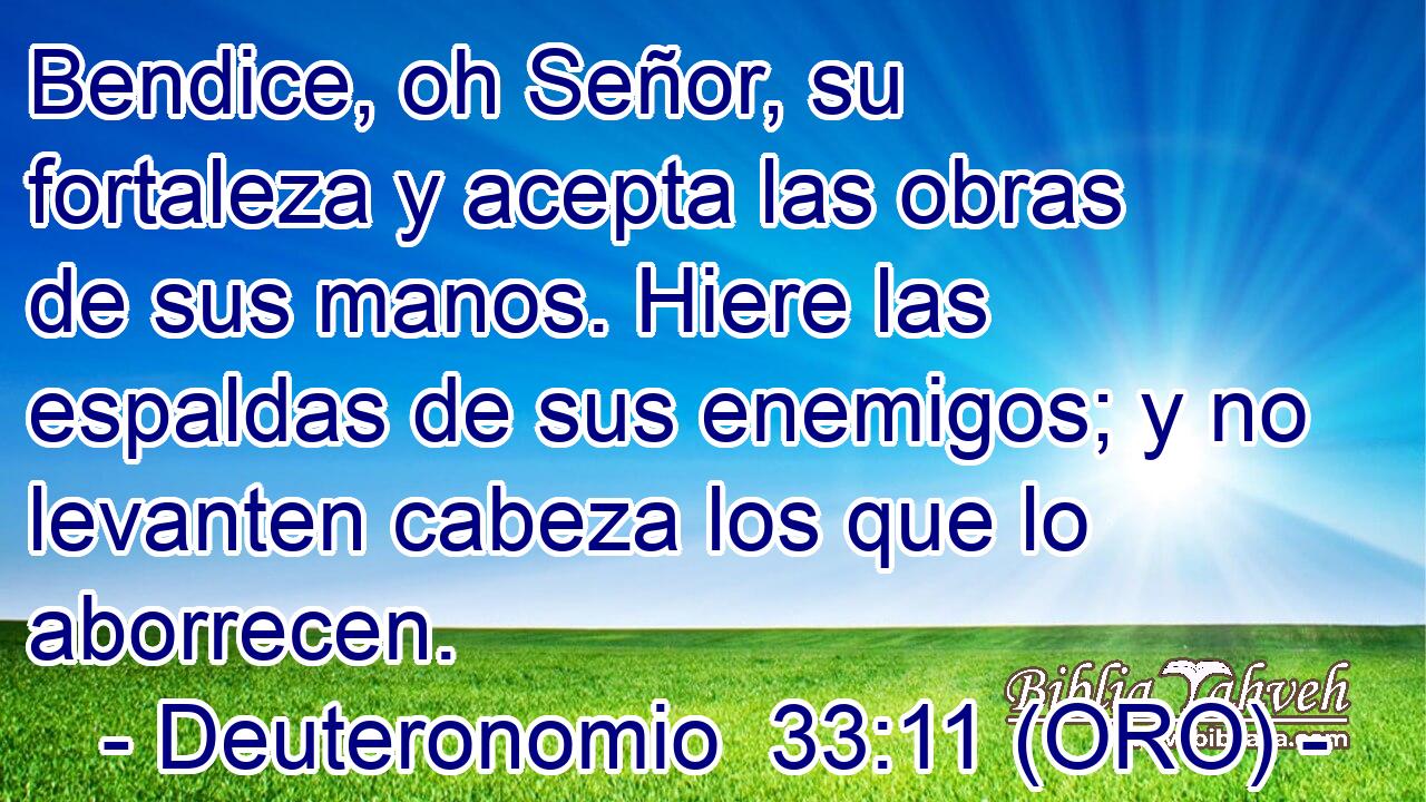  Bendice, oh Señor, su fortaleza y acepta las obras de sus manos. Hiere las espaldas de sus enemigos; y no levanten cabeza los que lo aborrecen. 