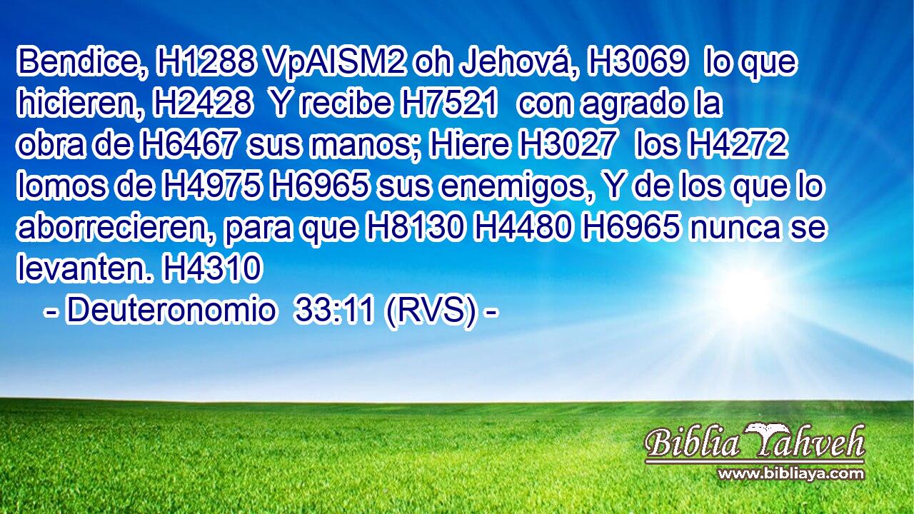 Bendice, H1288 VpAISM2 oh Jehová, H3069  lo que hicieren, H2428  Y recibe H7521  con agrado la obra de H6467 sus manos; Hiere H3027  los H4272 lomos de H4975 H6965 sus enemigos, Y de los que lo aborrecieren, para que H8130 H4480 H6965 nunca se levanten. H4310  