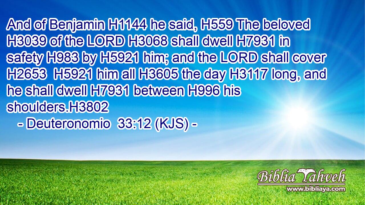 And of Benjamin H1144 he said, H559 The beloved H3039 of the LORD H3068 shall dwell H7931 in safety H983 by H5921 him; and the LORD shall cover H2653  H5921 him all H3605 the day H3117 long, and he shall dwell H7931 between H996 his shoulders.H3802
