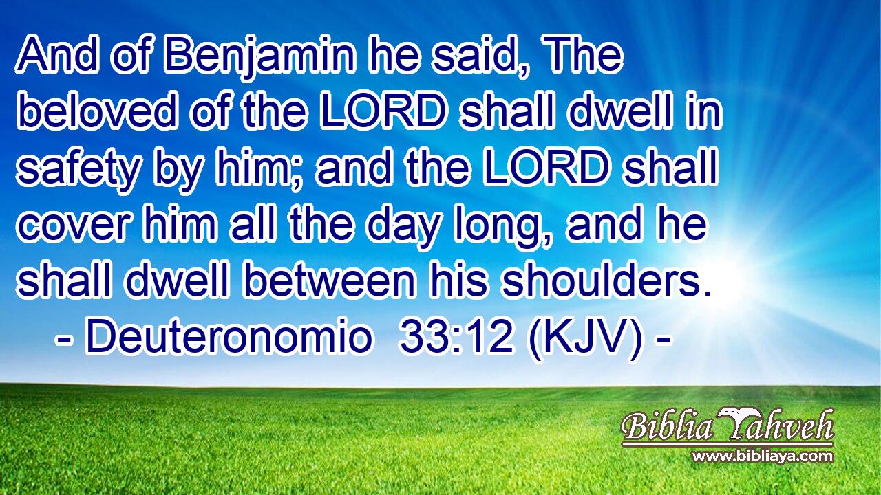 And of Benjamin he said, The beloved of the LORD shall dwell in safety by him; and the LORD shall cover him all the day long, and he shall dwell between his shoulders.
