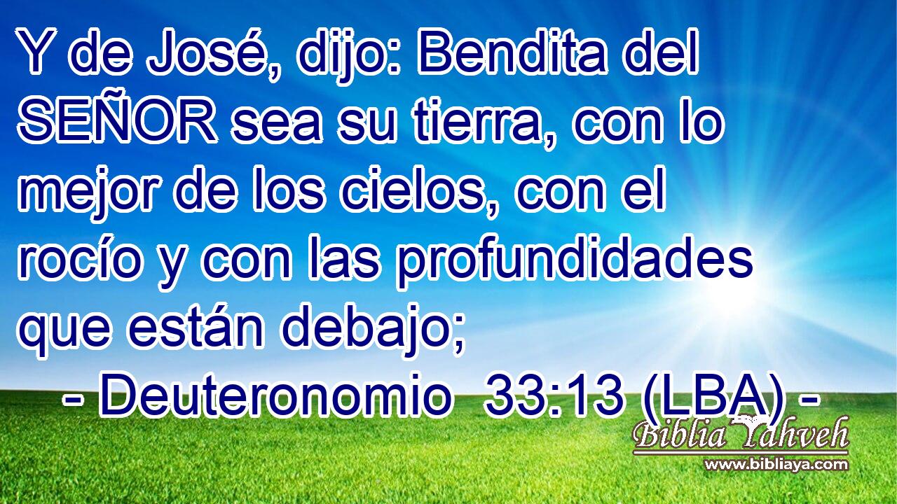 Y de José, dijo: Bendita del SEÑOR sea su tierra, con lo mejor de los cielos, con el rocío y con las profundidades que están debajo;