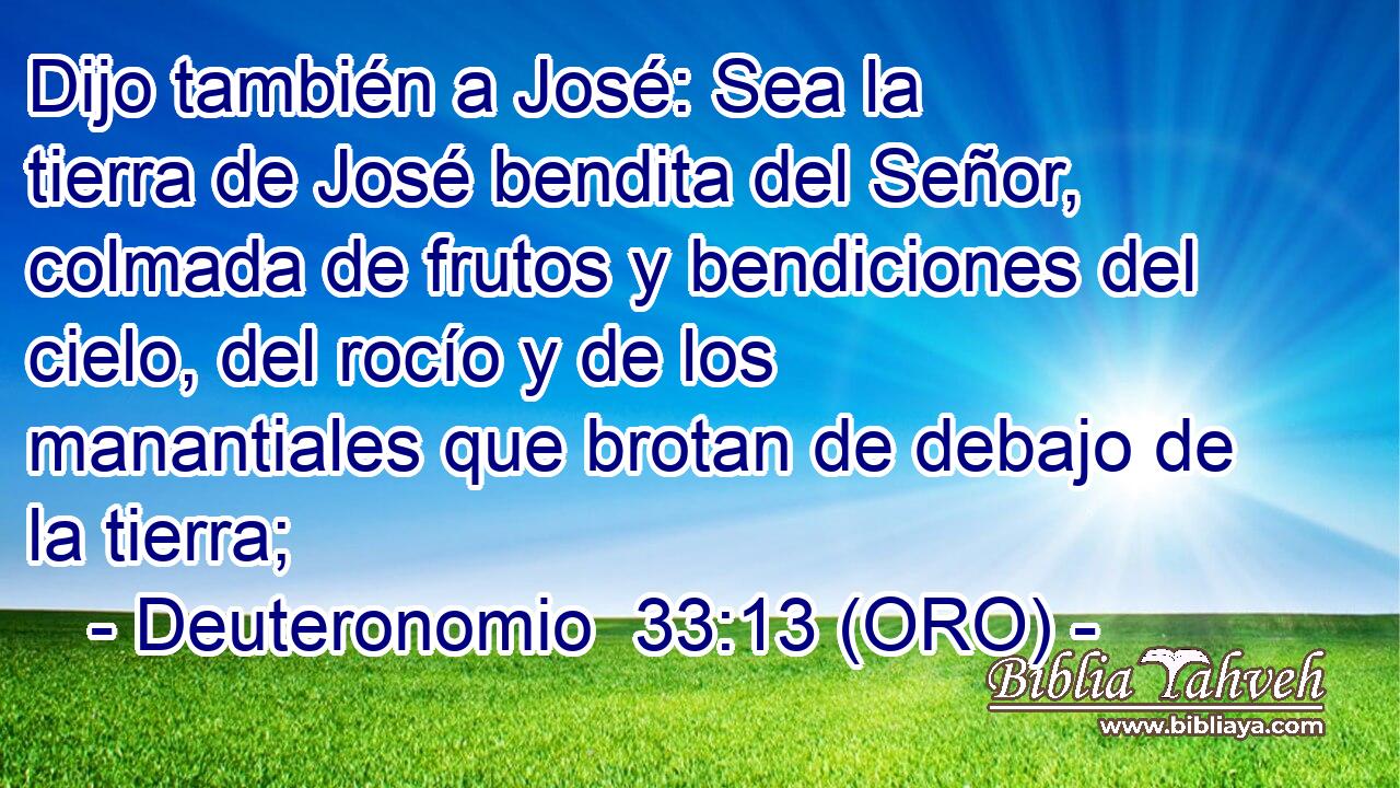  Dijo también a José: Sea la tierra de José bendita del Señor, colmada de frutos y bendiciones del cielo, del rocío y de los manantiales que brotan de debajo de la tierra; 