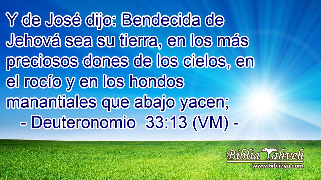  Y de José dijo: Bendecida de Jehová sea su tierra, en los más preciosos dones de los cielos, en el rocío y en los hondos manantiales que abajo yacen; 