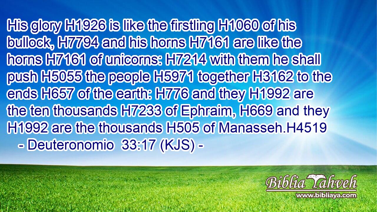 His glory H1926 is like the firstling H1060 of his bullock, H7794 and his horns H7161 are like the horns H7161 of unicorns: H7214 with them he shall push H5055 the people H5971 together H3162 to the ends H657 of the earth: H776 and they H1992 are the ten thousands H7233 of Ephraim, H669 and they H1992 are the thousands H505 of Manasseh.H4519