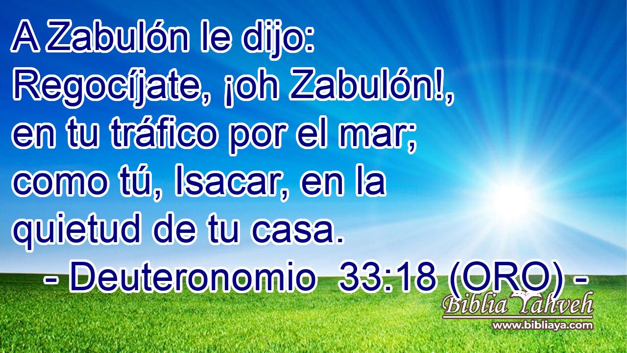 A Zabulón le dijo: Regocíjate, ¡oh Zabulón!, en tu tráfico por el mar; como tú, Isacar, en la quietud de tu casa. 