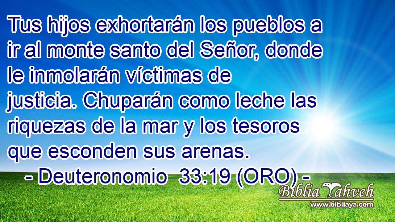  Tus hijos exhortarán los pueblos a ir al monte santo del Señor, donde le inmolarán víctimas de justicia. Chuparán como leche las riquezas de la mar y los tesoros que esconden sus arenas. 