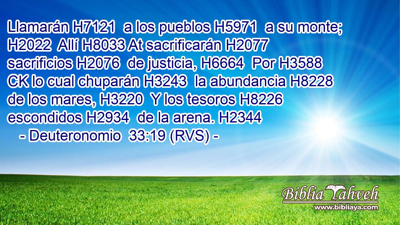 Llamarán H7121  a los pueblos H5971  a su monte; H2022  Allí H8033 At sacrificarán H2077  sacrificios H2076  de justicia, H6664  Por H3588 CK lo cual chuparán H3243  la abundancia H8228  de los mares, H3220  Y los tesoros H8226  escondidos H2934  de la arena. H2344  