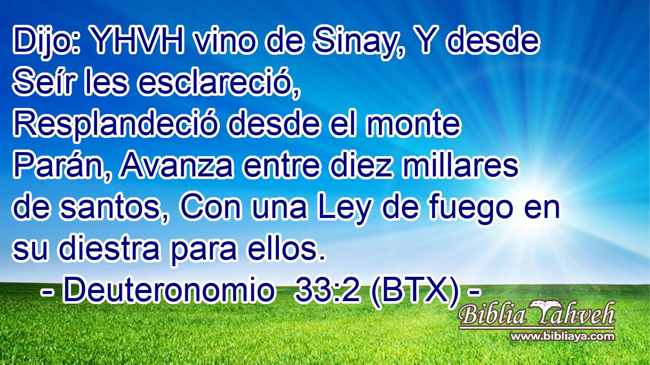 Dijo: YHVH vino de Sinay, Y desde Seír les esclareció, Resplandeció desde el monte Parán, Avanza entre diez millares de santos, Con una Ley de fuego en su diestra para ellos.
