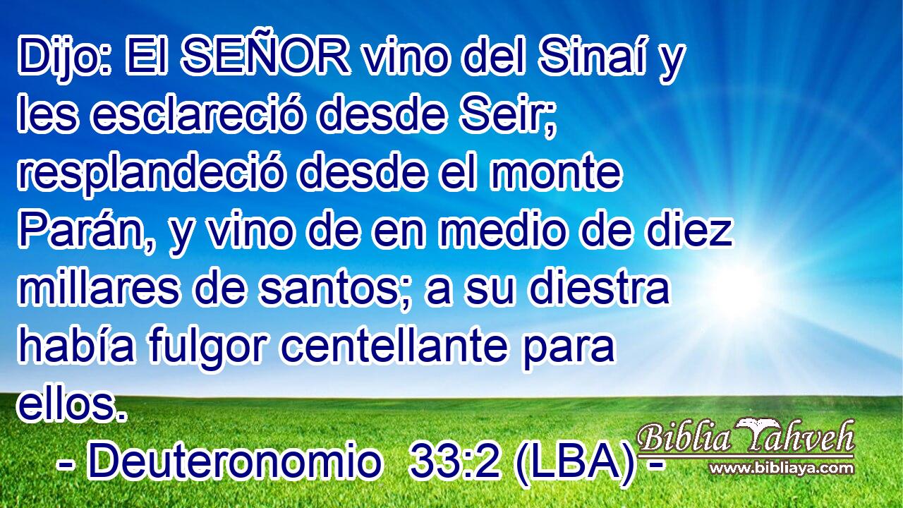 Dijo: El SEÑOR vino del Sinaí y les esclareció desde Seir; resplandeció desde el monte Parán, y vino de en medio de diez millares de santos; a su diestra había fulgor centellante para ellos.