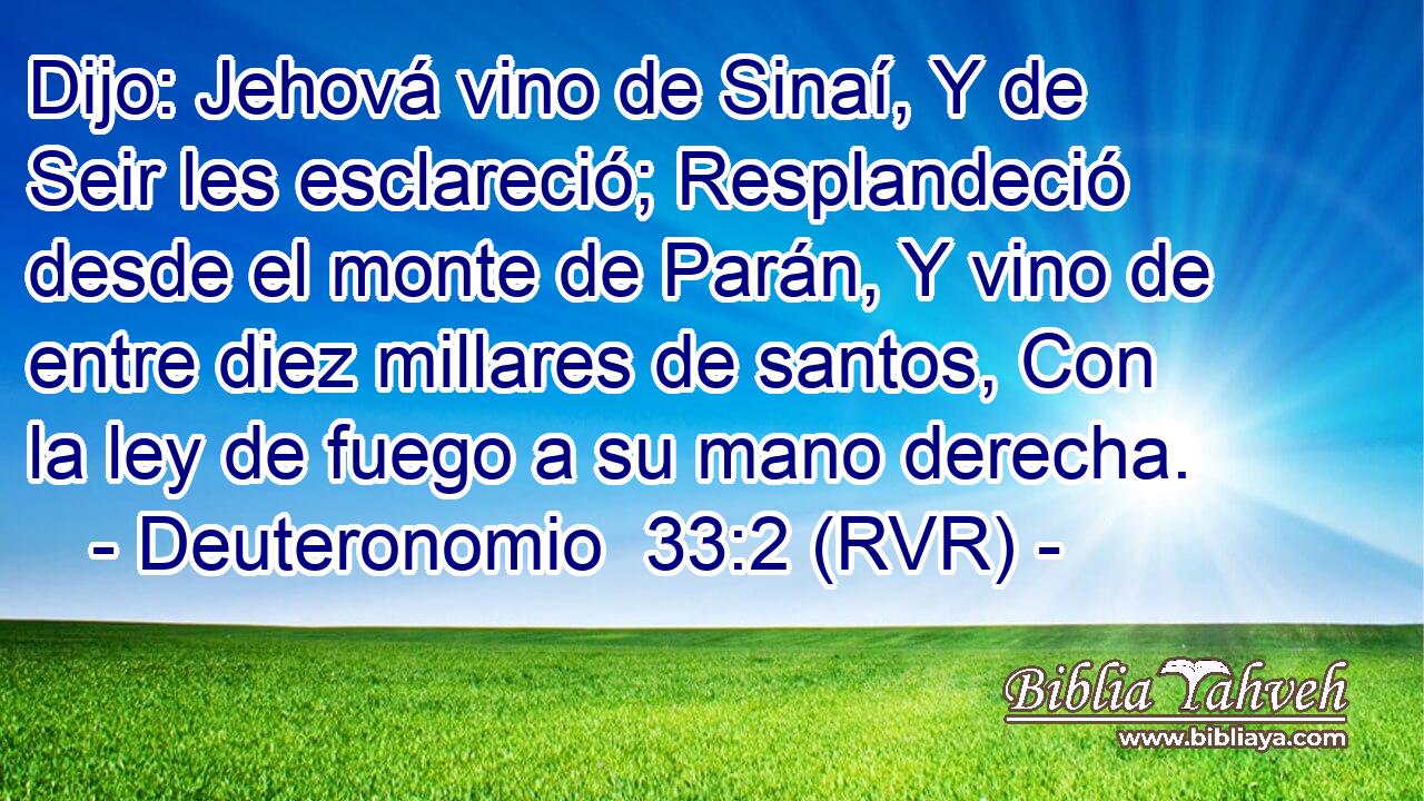 Dijo: Jehová vino de Sinaí, Y de Seir les esclareció; Resplandeció desde el monte de Parán, Y vino de entre diez millares de santos, Con la ley de fuego a su mano derecha.