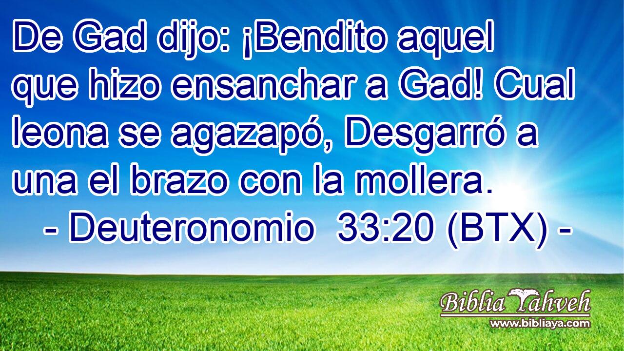 De Gad dijo: ¡Bendito aquel que hizo ensanchar a Gad! Cual leona se agazapó, Desgarró a una el brazo con la mollera.