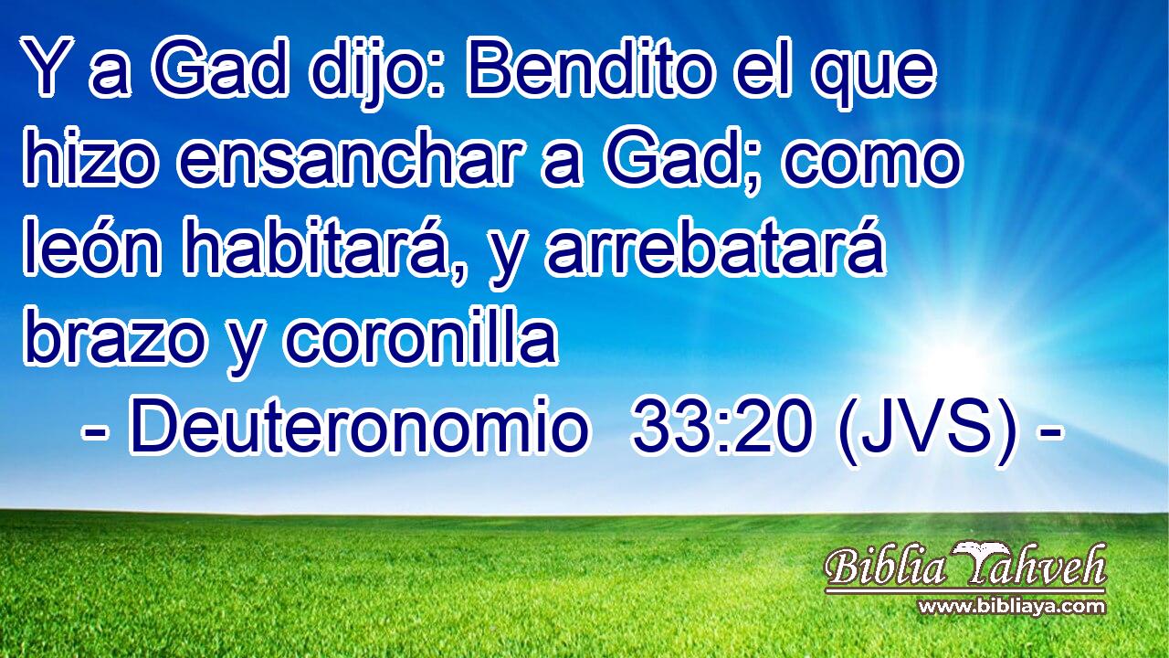 Y a Gad dijo: Bendito el que hizo ensanchar a Gad; como león habitará, y arrebatará brazo y coronilla