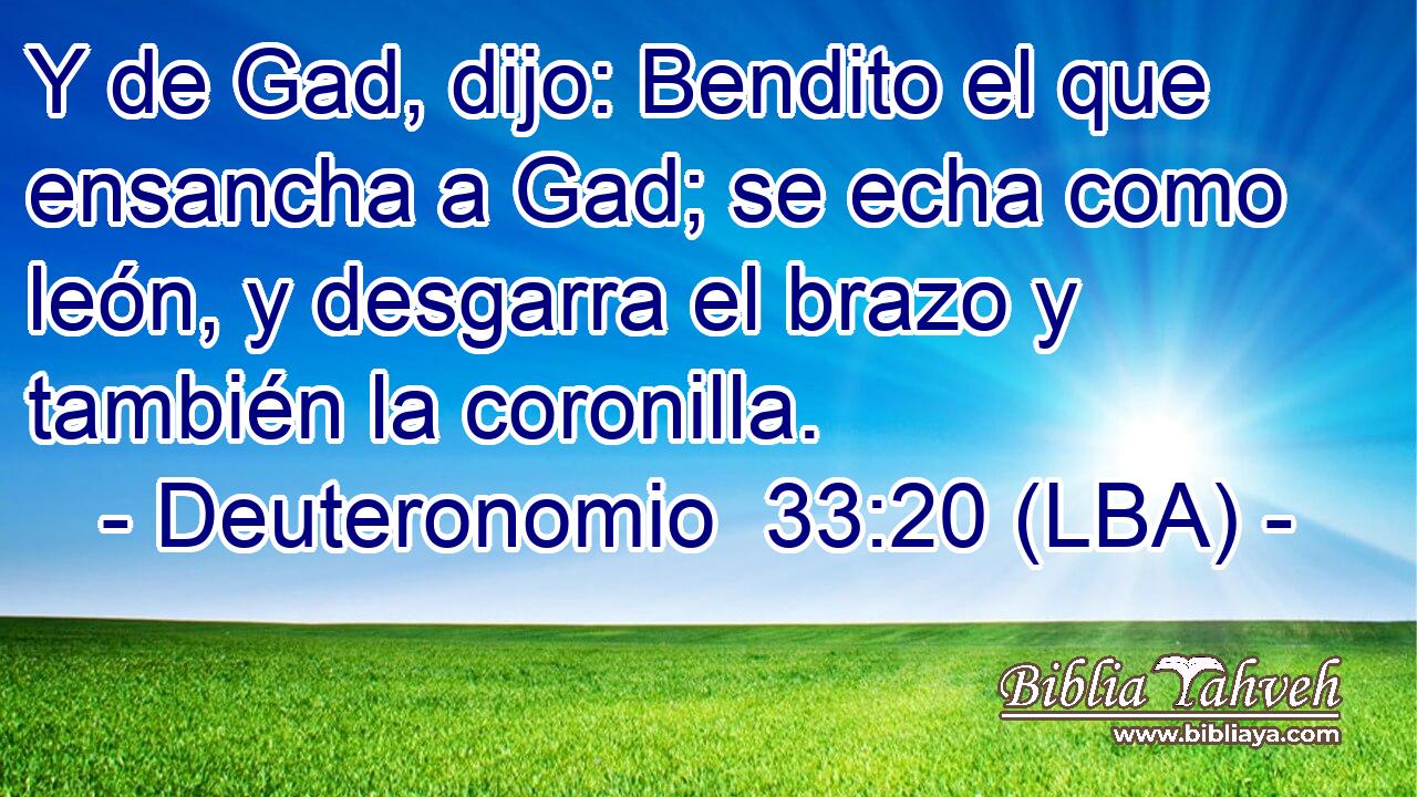 Y de Gad, dijo: Bendito el que ensancha a Gad; se echa como león, y desgarra el brazo y también la coronilla.