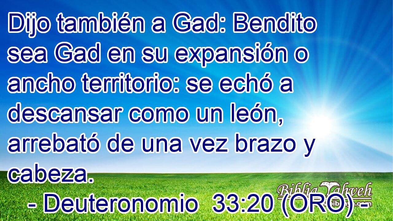  Dijo también a Gad: Bendito sea Gad en su expansión o ancho territorio: se echó a descansar como un león, arrebató de una vez brazo y cabeza. 