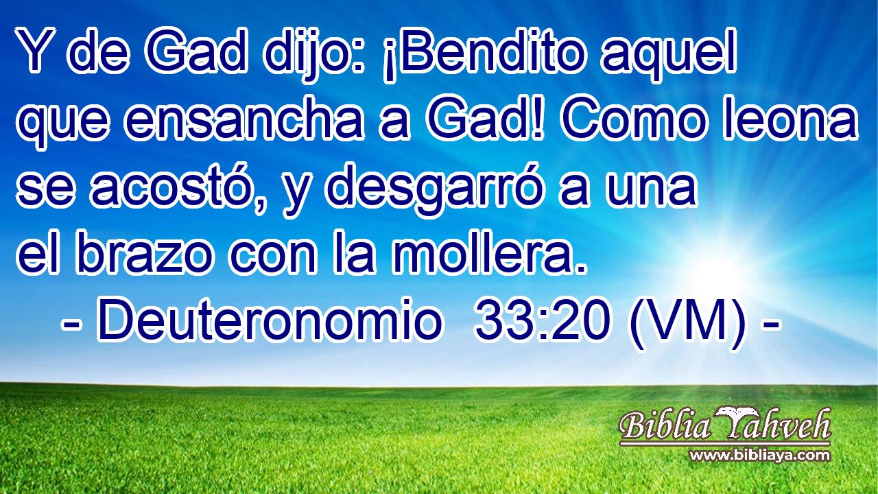  Y de Gad dijo: ¡Bendito aquel que ensancha a Gad! Como leona se acostó, y desgarró a una el brazo con la mollera. 