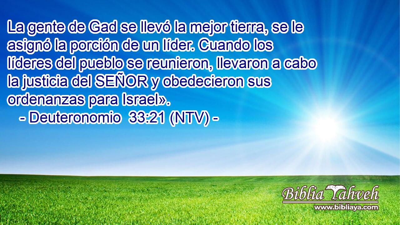 La gente de Gad se llevó la mejor tierra, se le asignó la porción de un líder. Cuando los líderes del pueblo se reunieron, llevaron a cabo la justicia del SEÑOR y obedecieron sus ordenanzas para Israel».