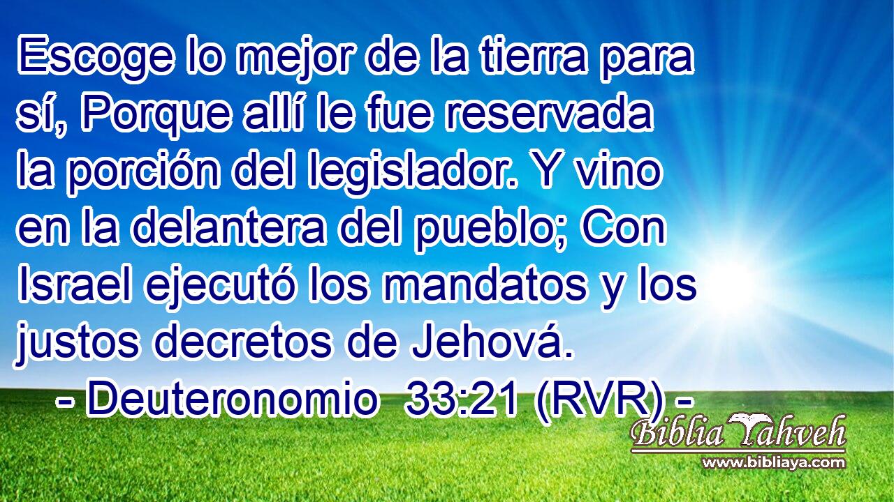 Escoge lo mejor de la tierra para sí, Porque allí le fue reservada la porción del legislador. Y vino en la delantera del pueblo; Con Israel ejecutó los mandatos y los justos decretos de Jehová.