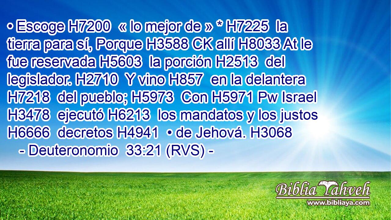 • Escoge H7200  « lo mejor de » * H7225  la tierra para sí, Porque H3588 CK allí H8033 At le fue reservada H5603  la porción H2513  del legislador. H2710  Y vino H857  en la delantera H7218  del pueblo; H5973  Con H5971 Pw Israel H3478  ejecutó H6213  los mandatos y los justos H6666  decretos H4941  • de Jehová. H3068  