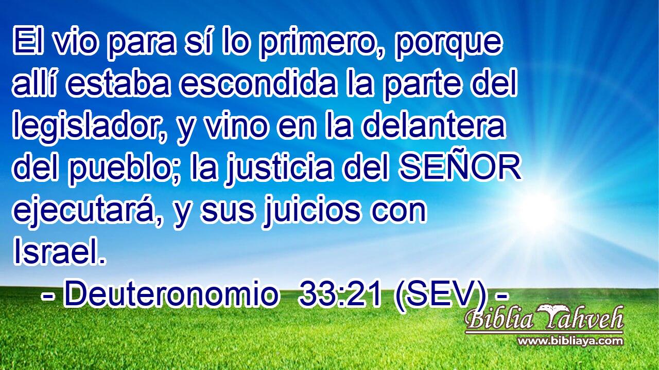 El vio para sí lo primero, porque allí estaba escondida la parte del legislador, y vino en la delantera del pueblo; la justicia del SEÑOR ejecutará, y sus juicios con Israel.