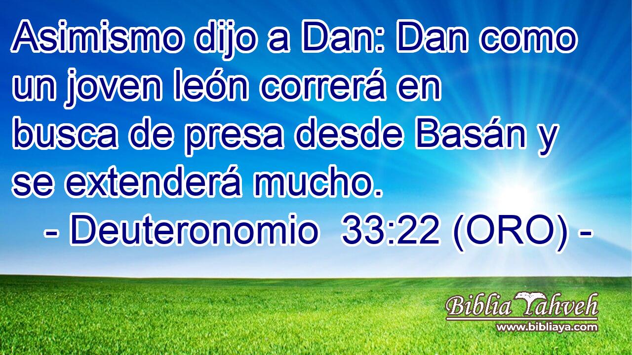  Asimismo dijo a Dan: Dan como un joven león correrá en busca de presa desde Basán y se extenderá mucho. 