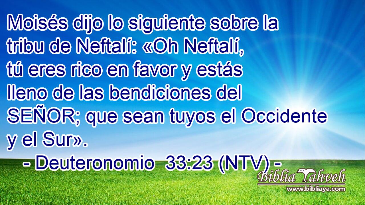 Moisés dijo lo siguiente sobre la tribu de Neftalí: «Oh Neftalí, tú eres rico en favor y estás lleno de las bendiciones del SEÑOR; que sean tuyos el Occidente y el Sur».