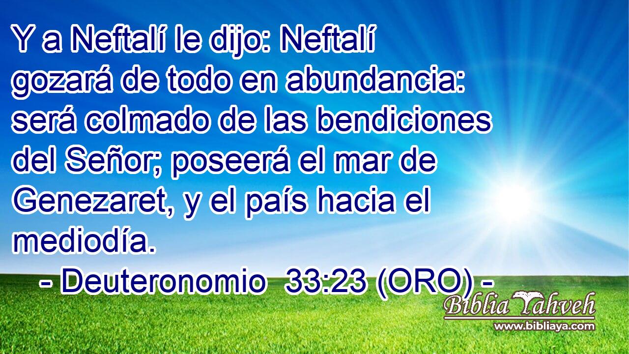 Y a Neftalí le dijo: Neftalí gozará de todo en abundancia: será colmado de las bendiciones del Señor; poseerá el mar de Genezaret, y el país hacia el mediodía. 
