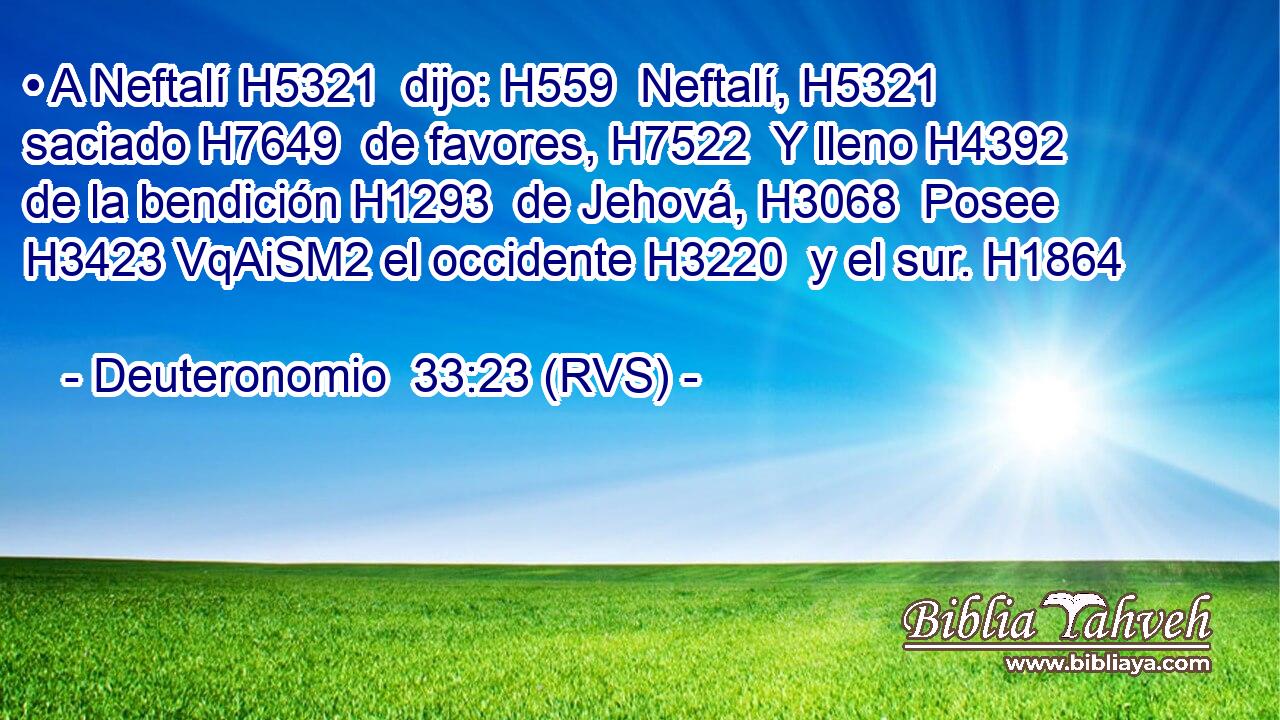• A Neftalí H5321  dijo: H559  Neftalí, H5321  saciado H7649  de favores, H7522  Y lleno H4392  de la bendición H1293  de Jehová, H3068  Posee H3423 VqAiSM2 el occidente H3220  y el sur. H1864  